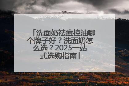 洗面奶祛痘控油哪个牌子好？洗面奶怎么选？2025一站式选购指南