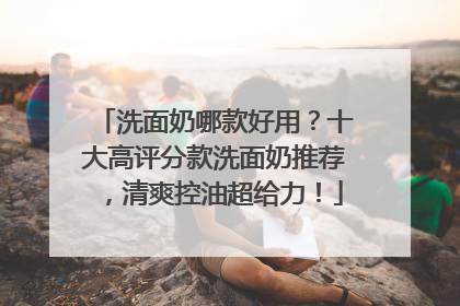 洗面奶哪款好用？十大高评分款洗面奶推荐，清爽控油超给力！