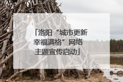 洛阳“城市更新 幸福满格”网络主题宣传启动