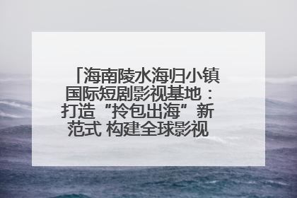 海南陵水海归小镇国际短剧影视基地：打造“拎包出海”新范式 构建全球影视产业“新热土”