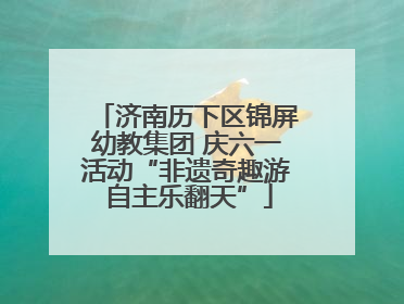 济南历下区锦屏幼教集团 庆六一活动“非遗奇趣游 自主乐翻天”