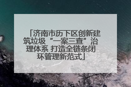济南市历下区创新建筑垃圾“一案三查”治理体系 打造全链条闭环管理新范式