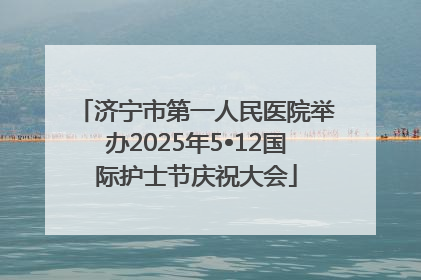 济宁市第一人民医院举办2025年5•12国际护士节庆祝大会