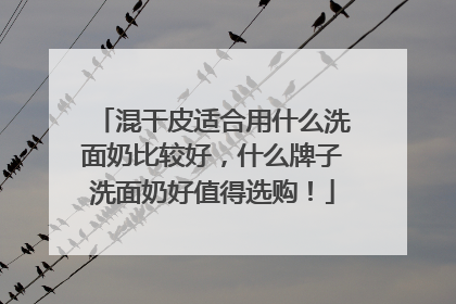 混干皮适合用什么洗面奶比较好，什么牌子洗面奶好值得选购！