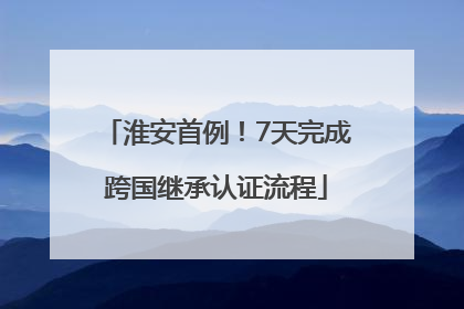 淮安首例！7天完成跨国继承认证流程