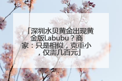 深圳水贝黄金出现黄金版Labubu？商家：只是相似，克重小，仅需几百元