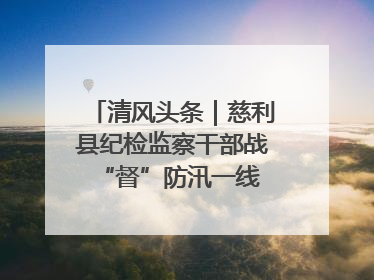 清风头条｜慈利县纪检监察干部战“督”防汛一线 守护群众利益
