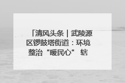 清风头条｜武陵源区锣鼓塔街道：环境整治“暖民心” 辖区面貌“靓”起来
