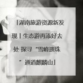 湖南旅游资源新发现丨生态游再添好去处 探寻“雪峰遗珠”通道麒麟山