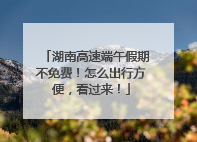 湖南高速端午假期不免费！怎么出行方便，看过来！
