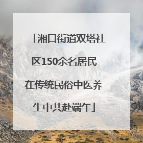 湘口街道双塔社区150余名居民在传统民俗中医养生中共赴端午