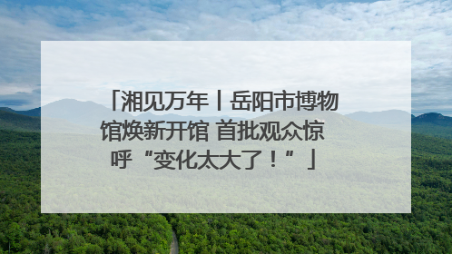 湘见万年丨岳阳市博物馆焕新开馆 首批观众惊呼“变化太大了！”