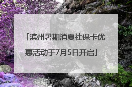 滨州暑期消夏社保卡优惠活动于7月5日开启