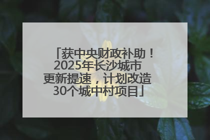 获中央财政补助！2025年长沙城市更新提速，计划改造30个城中村项目