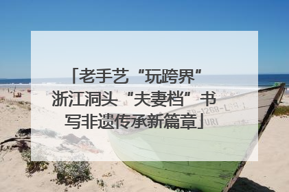 老手艺“玩跨界” 浙江洞头“夫妻档”书写非遗传承新篇章