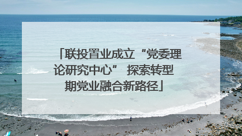 联投置业成立“党委理论研究中心” 探索转型期党业融合新路径