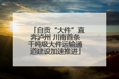 自贡“大件”直奔泸州 川南首条千吨级大件运输通道建设加速推进