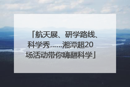 航天展、研学路线、科学秀……湘潭超20场活动带你嗨翻科学