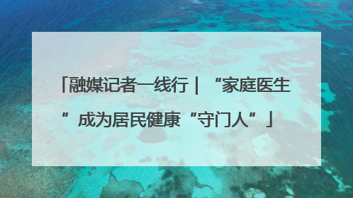 融媒记者一线行｜“家庭医生”成为居民健康“守门人”