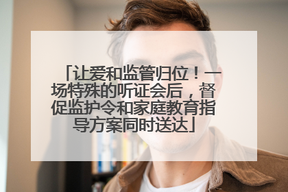 让爱和监管归位！一场特殊的听证会后，督促监护令和家庭教育指导方案同时送达