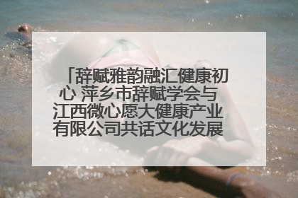 辞赋雅韵融汇健康初心 萍乡市辞赋学会与江西微心愿大健康产业有限公司共话文化发展新篇（图）
