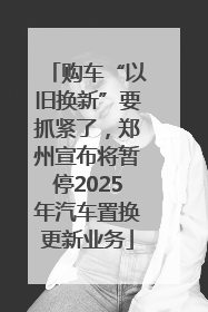购车“以旧换新”要抓紧了，郑州宣布将暂停2025年汽车置换更新业务