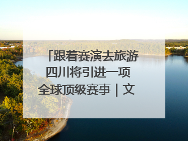 跟着赛演去旅游 四川将引进一项全球顶级赛事｜文旅融合看四川