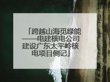 跨越山海觅绿能——电建核电公司建设广东太平岭核电项目侧记