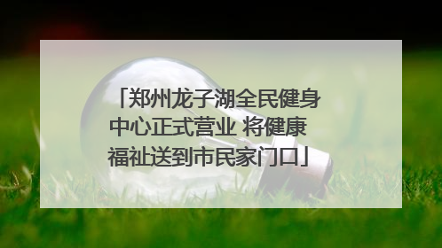 郑州龙子湖全民健身中心正式营业 将健康福祉送到市民家门口
