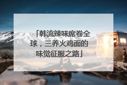 韩流辣味席卷全球，三养火鸡面的味觉征服之路