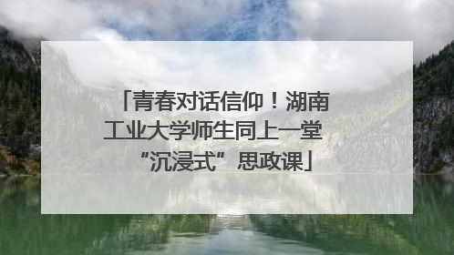 青春对话信仰！湖南工业大学师生同上一堂“沉浸式”思政课