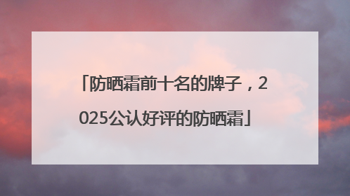 防晒霜前十名的牌子，2025公认好评的防晒霜