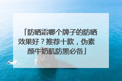 防晒霜哪个牌子的防晒效果好？推荐十款，伪素颜牛奶肌防黑必备