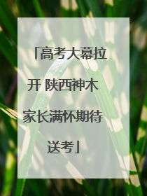 高考大幕拉开 陕西神木家长满怀期待送考