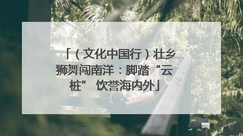 （文化中国行）壮乡狮舞闯南洋：脚踏“云桩” 饮誉海内外