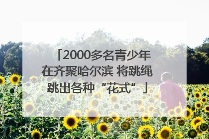 2000多名青少年在齐聚哈尔滨 将跳绳跳出各种“花式”