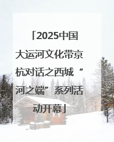 2025中国大运河文化带京杭对话之西城“河之端”系列活动开幕