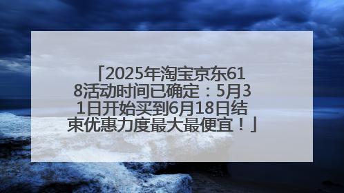 2025年淘宝京东618活动时间已确定：5月31日开始买到6月18日结束优惠力度最大最便宜！