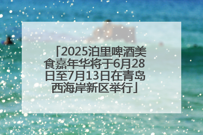 2025泊里啤酒美食嘉年华将于6月28日至7月13日在青岛西海岸新区举行