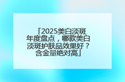 2025美白淡斑年度盘点，哪款美白淡斑护肤品效果好？含金量绝对高