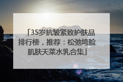 35岁抗皱紧致护肤品排行榜，推荐：松弛垮脸肌肤天菜水乳合集