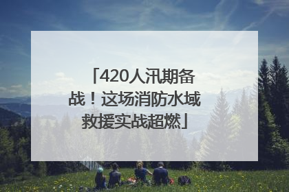 420人汛期备战！这场消防水域救援实战超燃