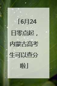 6月24日零点起，内蒙古高考生可以查分啦