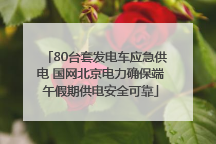 80台套发电车应急供电 国网北京电力确保端午假期供电安全可靠